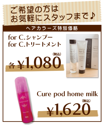 ヘアカラーズ特別価格　【for C.シャンプー＆トリートメント】各\1,080（税込）、【Cure pod home milk】\1,620（税込）